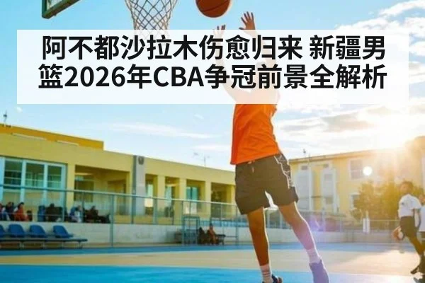 阿不都沙拉木伤愈归来 新疆男篮2026年CBA争冠前景全解析 - kaiyun